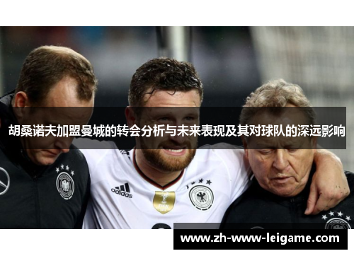 胡桑诺夫加盟曼城的转会分析与未来表现及其对球队的深远影响