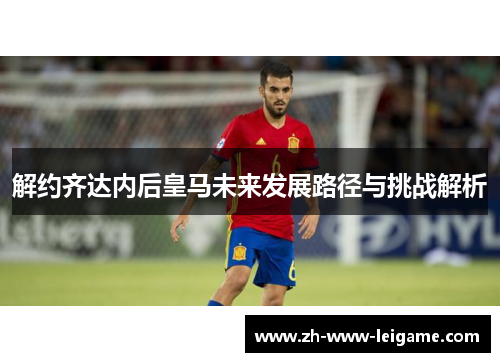 解约齐达内后皇马未来发展路径与挑战解析