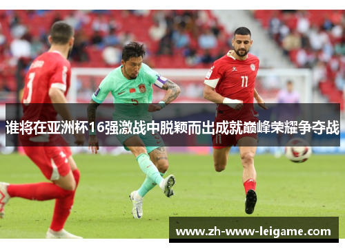 谁将在亚洲杯16强激战中脱颖而出成就巅峰荣耀争夺战 谁将在亚洲杯16强激战中脱颖而出成就巅峰荣耀争夺战