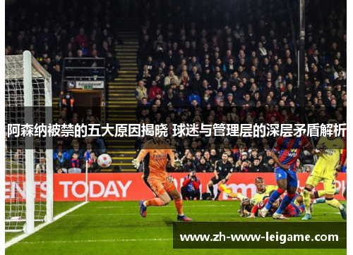 阿森纳被禁的五大原因揭晓 球迷与管理层的深层矛盾解析