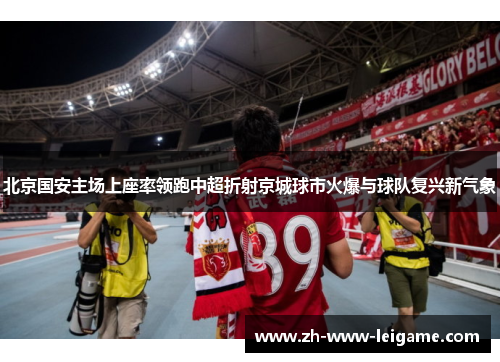 北京国安主场上座率领跑中超折射京城球市火爆与球队复兴新气象 北京国安主场上座率领跑中超折射京城球市火爆与球队复兴新气象