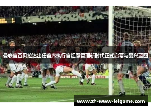曼联官宣贝拉达出任首席执行官红魔管理新时代正式启幕与复兴蓝图