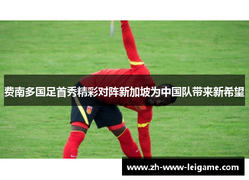 费南多国足首秀精彩对阵新加坡为中国队带来新希望