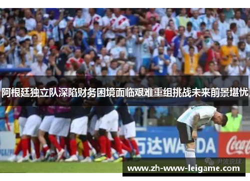 阿根廷独立队深陷财务困境面临艰难重组挑战未来前景堪忧